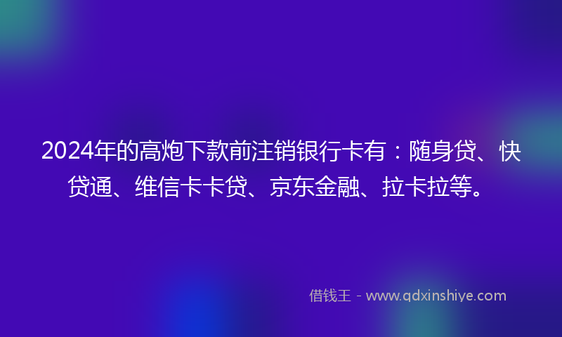 2024年的高炮下款前注销银行卡有：随身贷、快贷通、维信卡卡贷、京东金融、拉卡拉等。