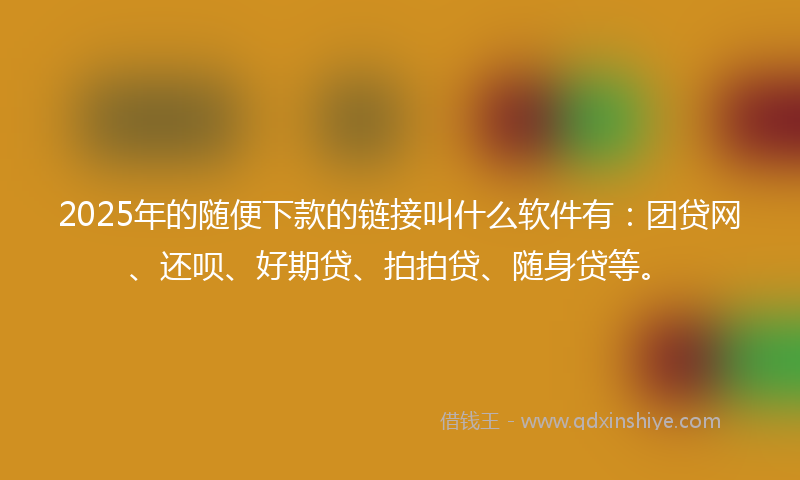 2025年的随便下款的链接叫什么软件有：团贷网、还呗、好期贷、拍拍贷、随身贷等。