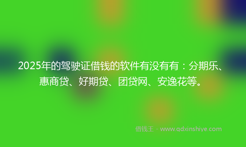 2025年的驾驶证借钱的软件有没有有：分期乐、惠商贷、好期贷、团贷网、安逸花等。