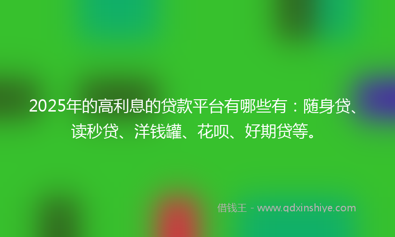 2025年的高利息的贷款平台有哪些有：随身贷、读秒贷、洋钱罐、花呗、好期贷等。