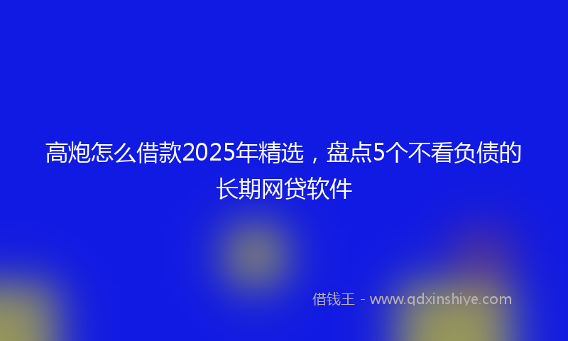 高炮怎么借款2025年精选，盘点5个不看负债的长期网贷软件