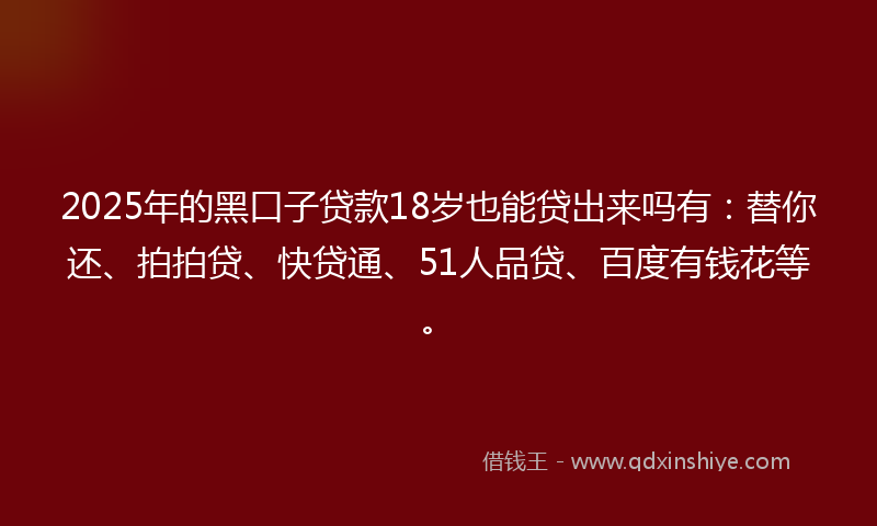 2025年的黑口子贷款18岁也能贷出来吗有：替你还、拍拍贷、快贷通、51人品贷、百度有钱花等。