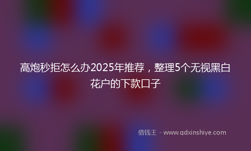 高炮秒拒怎么办2025年推荐，整理5个无视黑白花户的下款口子