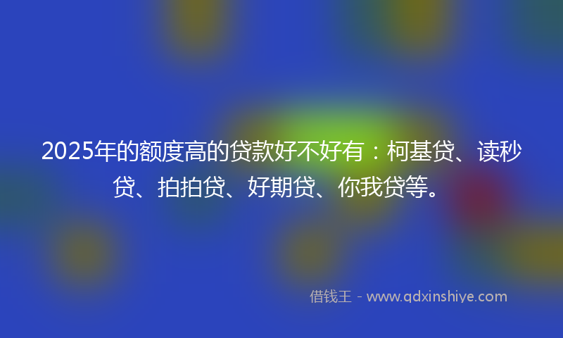 2025年的额度高的贷款好不好有：柯基贷、读秒贷、拍拍贷、好期贷、你我贷等。