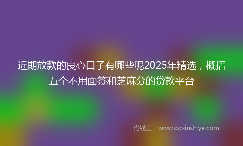 近期放款的良心口子有哪些呢2025年精选，概括五个不用面签和芝麻分的贷款平台