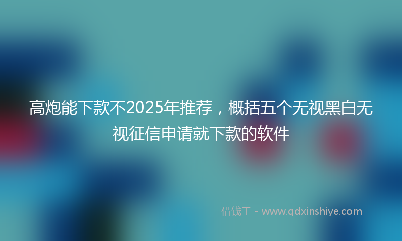 高炮能下款不2025年推荐，概括五个无视黑白无视征信申请就下款的软件