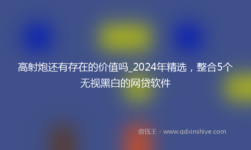 高射炮还有存在的价值吗_2024年精选，整合5个无视黑白的网贷软件