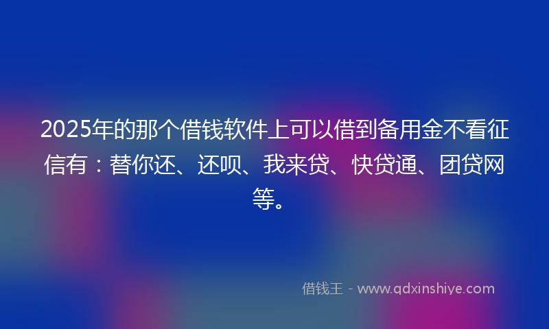 2025年的那个借钱软件上可以借到备用金不看征信有：替你还、还呗、我来贷、快贷通、团贷网等。
