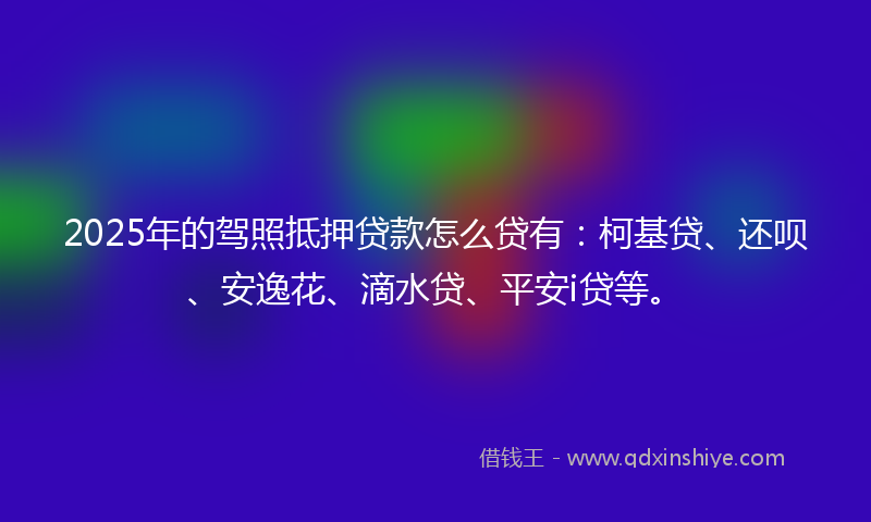 2025年的驾照抵押贷款怎么贷有：柯基贷、还呗、安逸花、滴水贷、平安i贷等。