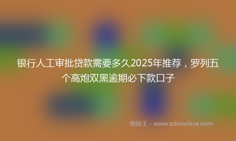 银行人工审批贷款需要多久2025年推荐，罗列五个高炮双黑逾期必下款口子
