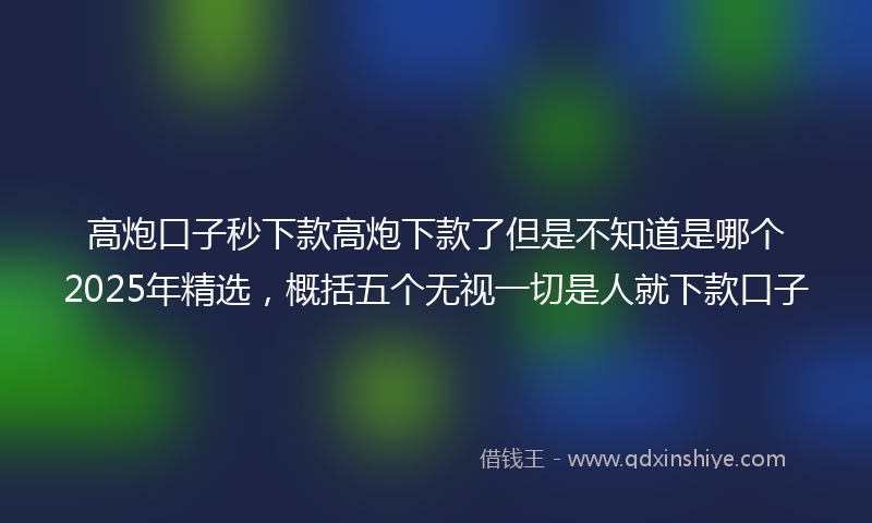 高炮口子秒下款高炮下款了但是不知道是哪个2025年精选，概括五个无视一切是人就下款口子