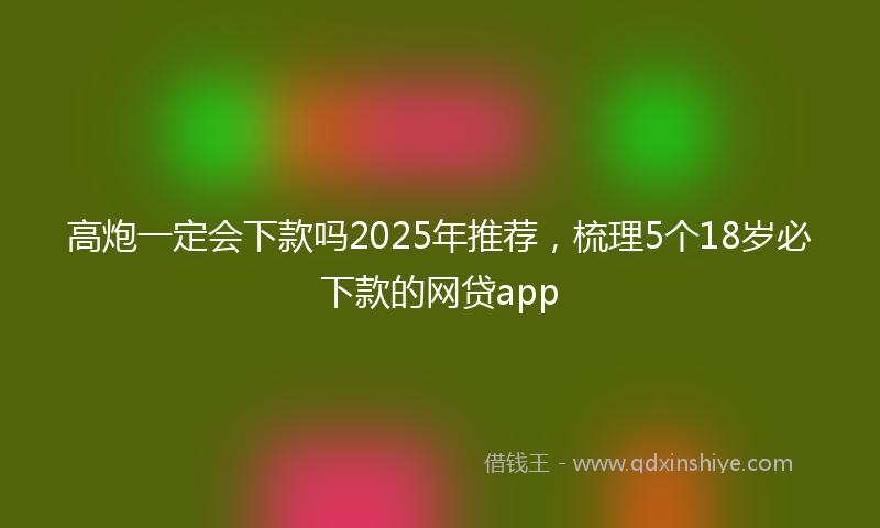 高炮一定会下款吗2025年推荐，梳理5个18岁必下款的网贷app