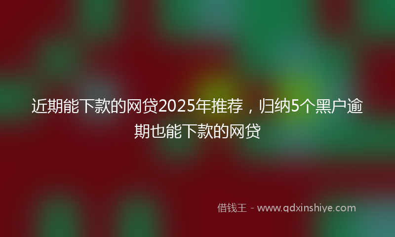 近期能下款的网贷2025年推荐，归纳5个黑户逾期也能下款的网贷