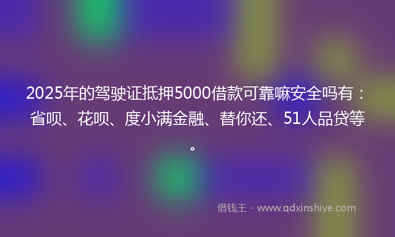 2025年的驾驶证抵押5000借款可靠嘛安全吗有：省呗、花呗、度小满金融、替你还、51人品贷等。