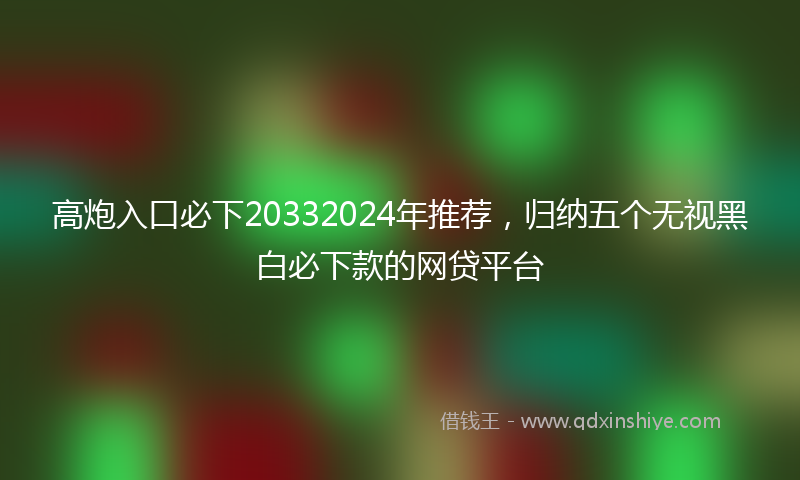 高炮入口必下20332024年推荐，归纳五个无视黑白必下款的网贷平台