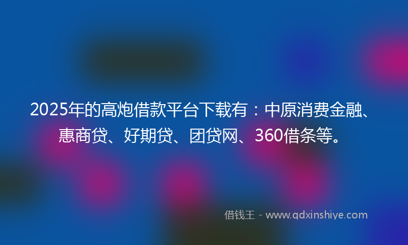2025年的高炮借款平台下载有：中原消费金融、惠商贷、好期贷、团贷网、360借条等。