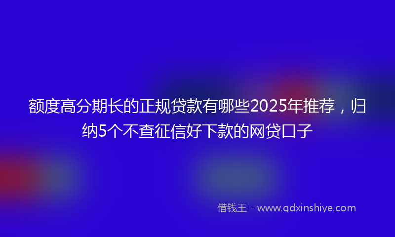 额度高分期长的正规贷款有哪些2025年推荐，归纳5个不查征信好下款的网贷口子