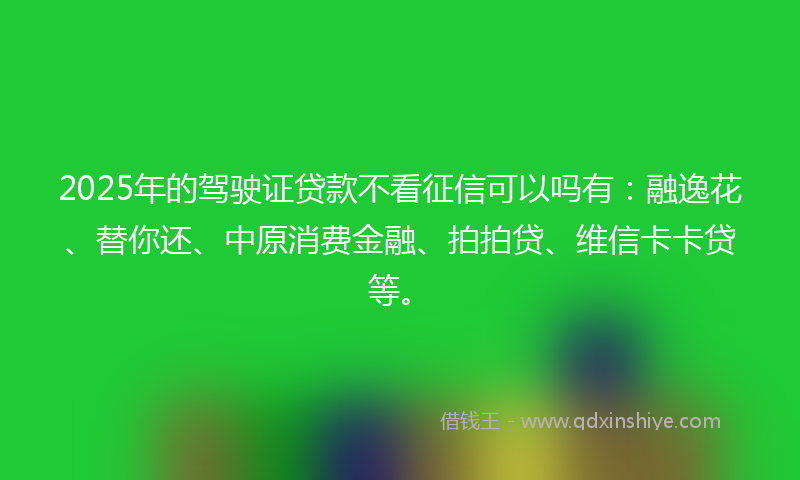 2025年的驾驶证贷款不看征信可以吗有：融逸花、替你还、中原消费金融、拍拍贷、维信卡卡贷等。