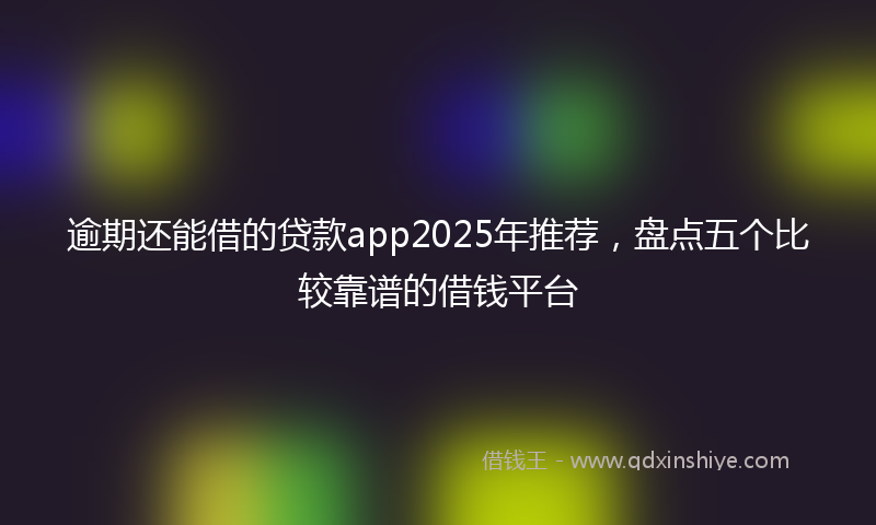 逾期还能借的贷款app2025年推荐，盘点五个比较靠谱的借钱平台