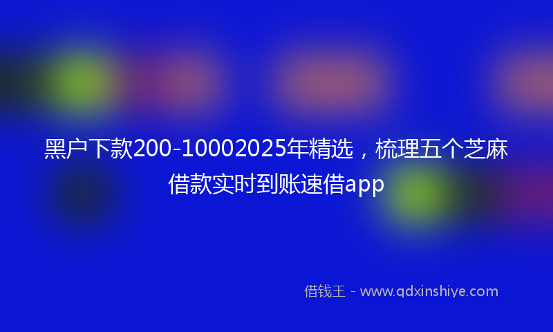 黑户下款200-10002025年精选，梳理五个芝麻借款实时到账速借app