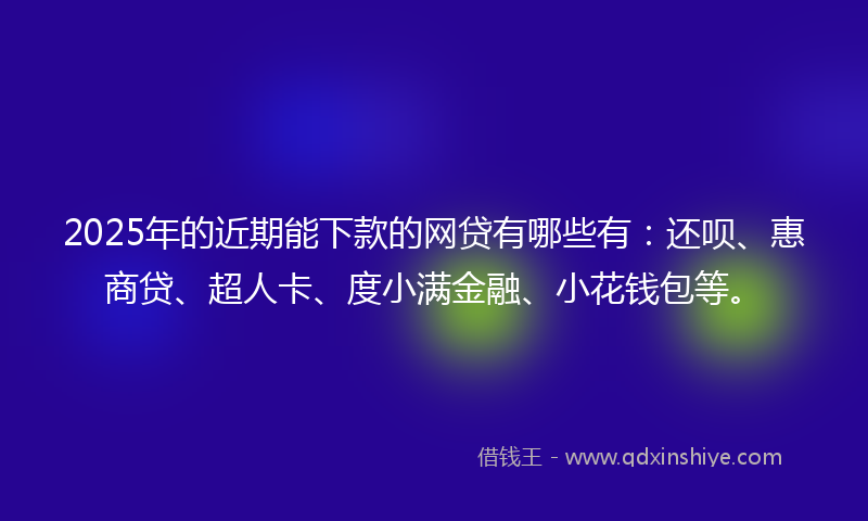 2025年的近期能下款的网贷有哪些有：还呗、惠商贷、超人卡、度小满金融、小花钱包等。