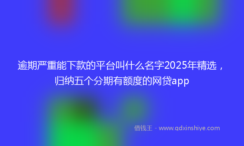 逾期严重能下款的平台叫什么名字2025年精选，归纳五个分期有额度的网贷app