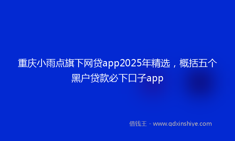 重庆小雨点旗下网贷app2025年精选，概括五个黑户贷款必下口子app