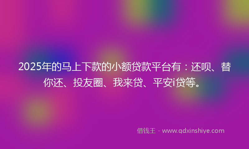 2025年的马上下款的小额贷款平台有：还呗、替你还、投友圈、我来贷、平安i贷等。