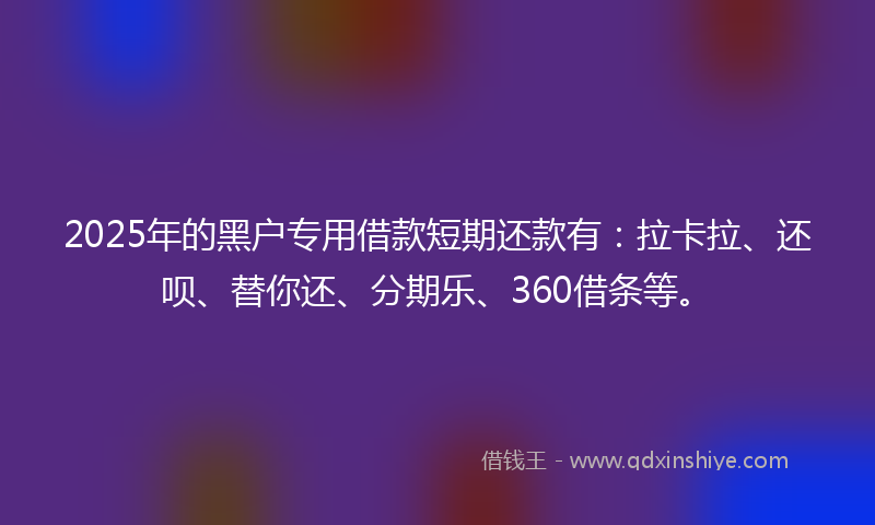 2025年的黑户专用借款短期还款有：拉卡拉、还呗、替你还、分期乐、360借条等。