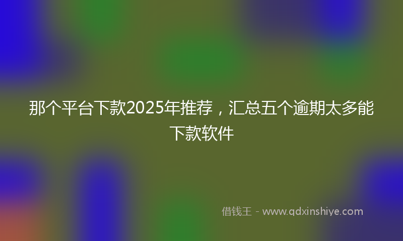 那个平台下款2025年推荐，汇总五个逾期太多能下款软件