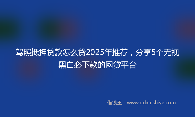 驾照抵押贷款怎么贷2025年推荐，分享5个无视黑白必下款的网贷平台
