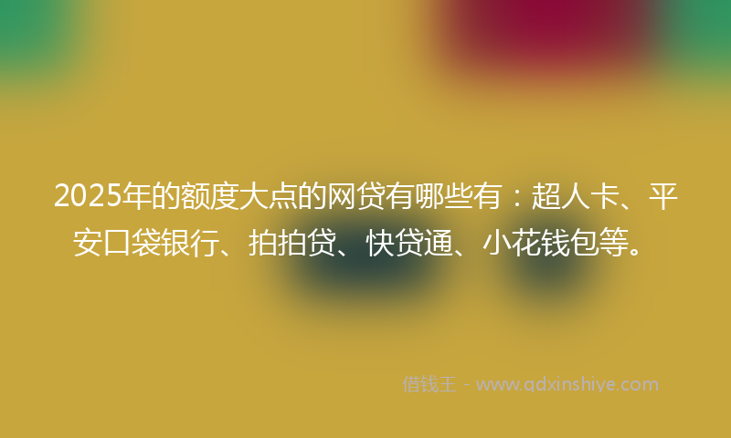 2025年的额度大点的网贷有哪些有：超人卡、平安口袋银行、拍拍贷、快贷通、小花钱包等。
