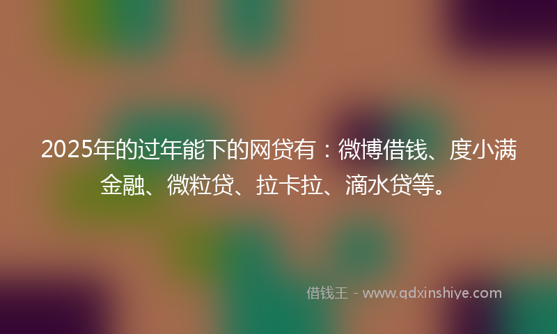 2025年的过年能下的网贷有：微博借钱、度小满金融、微粒贷、拉卡拉、滴水贷等。
