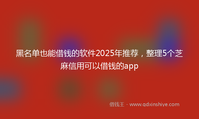 黑名单也能借钱的软件2025年推荐，整理5个芝麻信用可以借钱的app