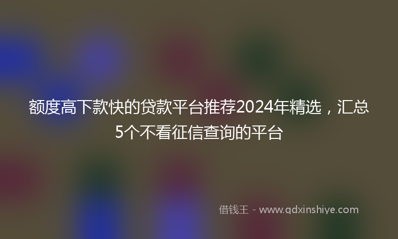 额度高下款快的贷款平台推荐2024年精选，汇总5个不看征信查询的平台