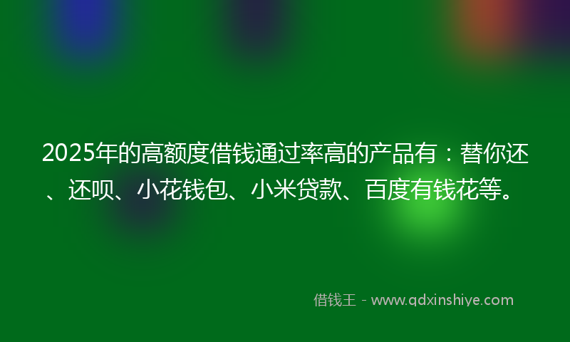 2025年的高额度借钱通过率高的产品有：替你还、还呗、小花钱包、小米贷款、百度有钱花等。