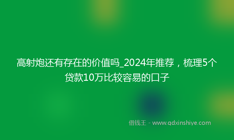高射炮还有存在的价值吗_2024年推荐，梳理5个贷款10万比较容易的口子