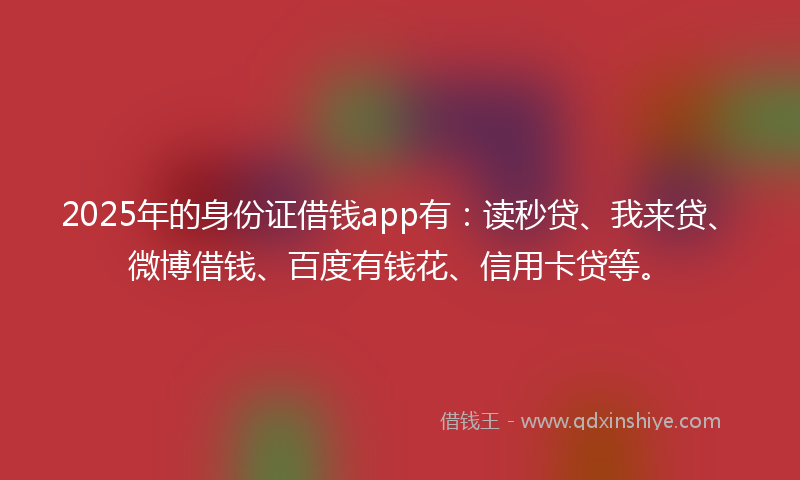2025年的身份证借钱app有：读秒贷、我来贷、微博借钱、百度有钱花、信用卡贷等。