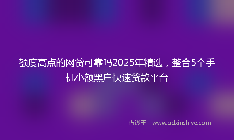 额度高点的网贷可靠吗2025年精选，整合5个手机小额黑户快速贷款平台