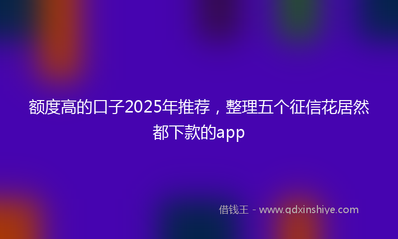 额度高的口子2025年推荐，整理五个征信花居然都下款的app