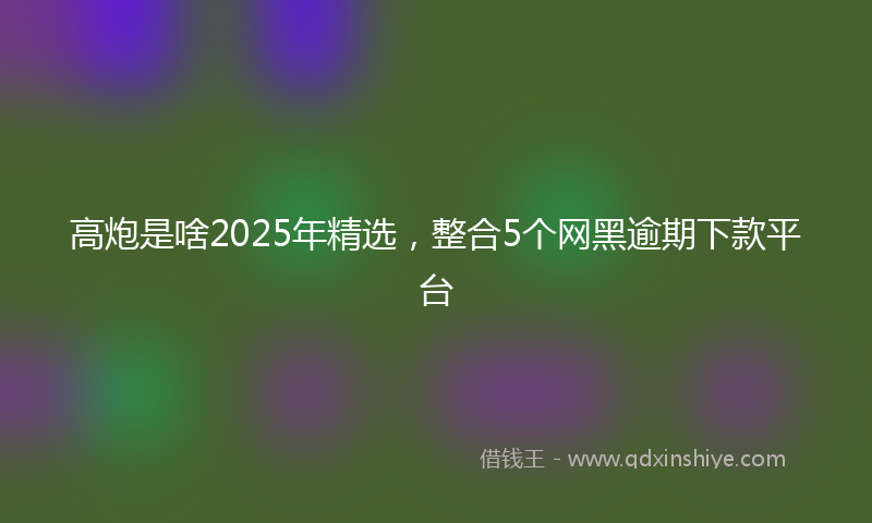 高炮是啥2025年精选，整合5个网黑逾期下款平台