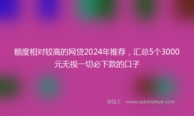 额度相对较高的网贷2024年推荐，汇总5个3000元无视一切必下款的口子