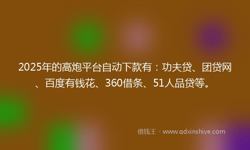 2025年的高炮平台自动下款有：功夫贷、团贷网、百度有钱花、360借条、51人品贷等。