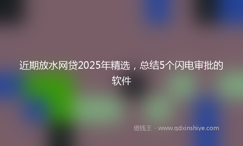 近期放水网贷2025年精选，总结5个闪电审批的软件