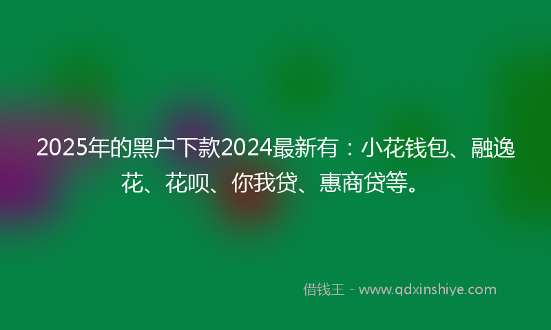 2025年的黑户下款2024最新有：小花钱包、融逸花、花呗、你我贷、惠商贷等。