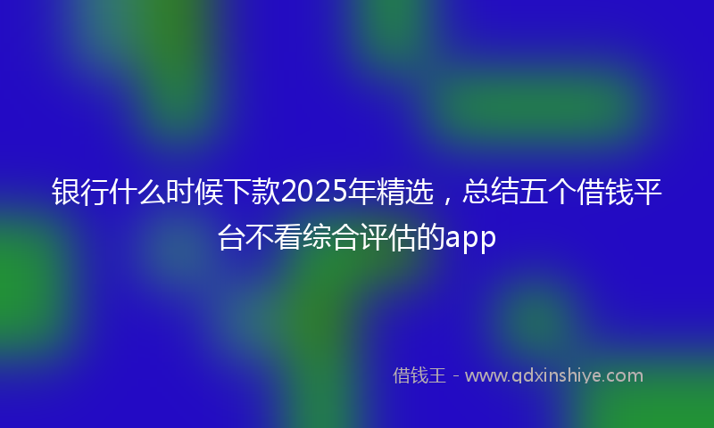 银行什么时候下款2025年精选，总结五个借钱平台不看综合评估的app