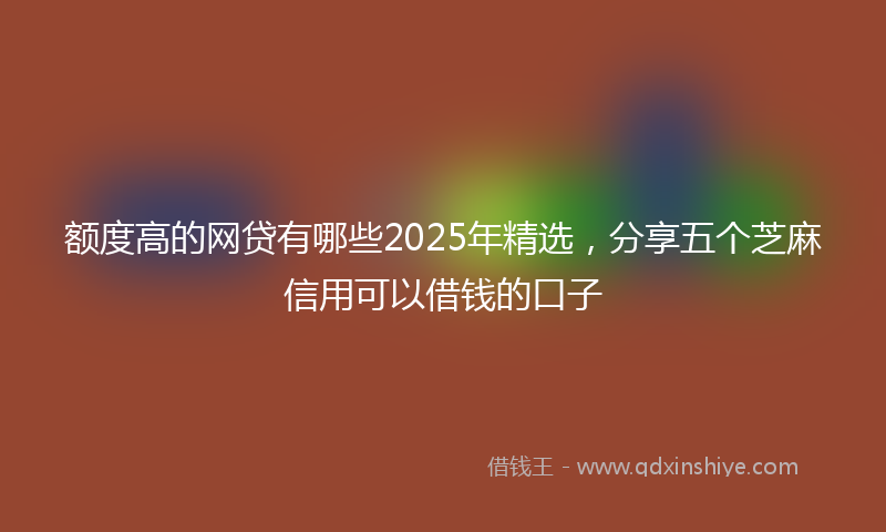 额度高的网贷有哪些2025年精选，分享五个芝麻信用可以借钱的口子