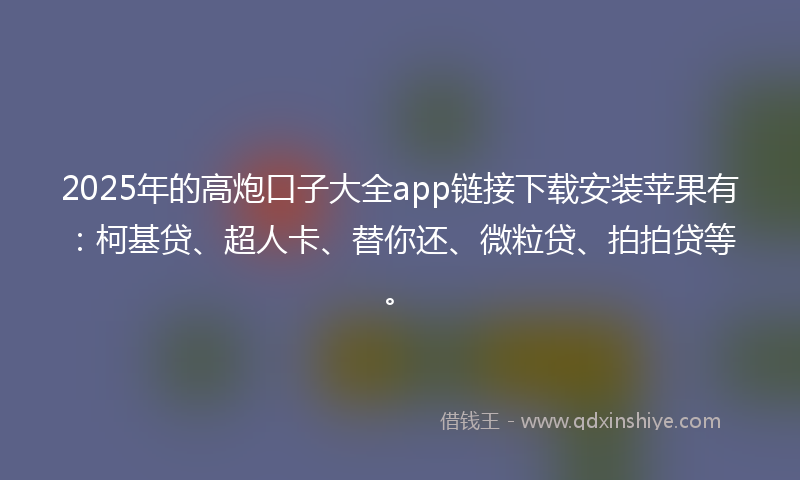 2025年的高炮口子大全app链接下载安装苹果有：柯基贷、超人卡、替你还、微粒贷、拍拍贷等。