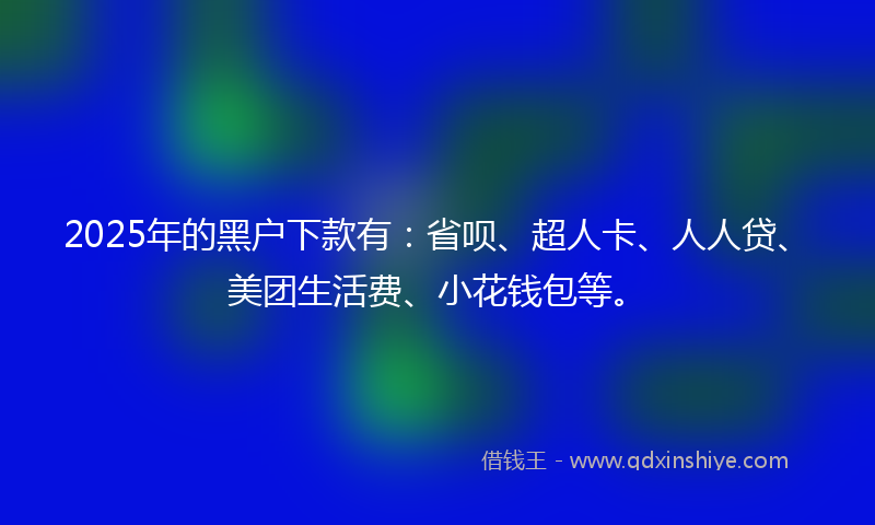 2025年的黑户下款有：省呗、超人卡、人人贷、美团生活费、小花钱包等。