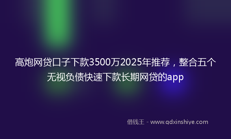 高炮网贷口子下款3500万2025年推荐，整合五个无视负债快速下款长期网贷的app